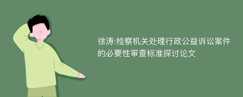 徐涛:检察机关处理行政公益诉讼案件的必要性审查标准探讨论文