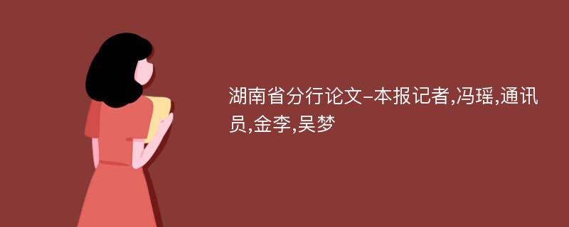 湖南省分行论文-本报记者,冯瑶,通讯员,金李,吴梦