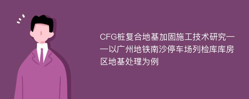 CFG桩复合地基加固施工技术研究——以广州地铁南沙停车场列检库库房区地基处理为例