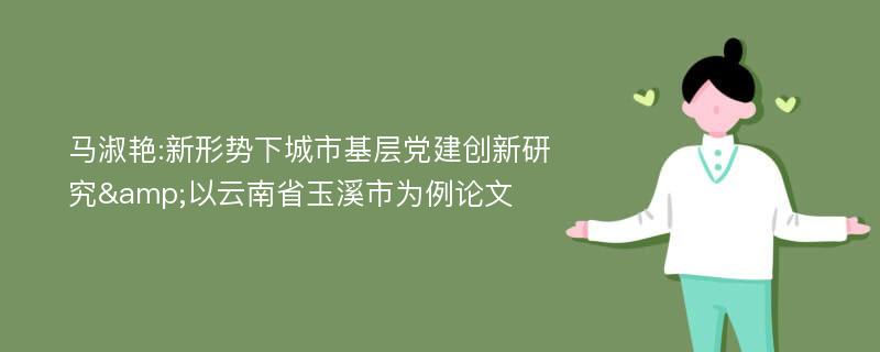 马淑艳:新形势下城市基层党建创新研究&以云南省玉溪市为例论文