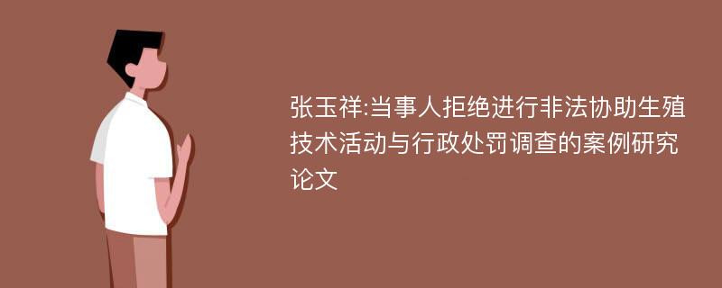 张玉祥:当事人拒绝进行非法协助生殖技术活动与行政处罚调查的案例研究论文