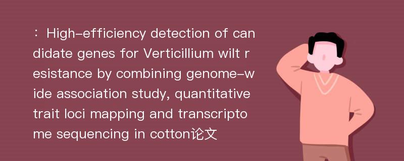 ：High-efficiency detection of candidate genes for Verticillium wilt resistance by combining genome-wide association study, quantitative trait loci mapping and transcriptome sequencing in cotton论文
