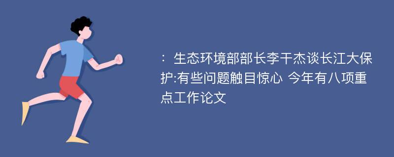 ：生态环境部部长李干杰谈长江大保护:有些问题触目惊心 今年有八项重点工作论文