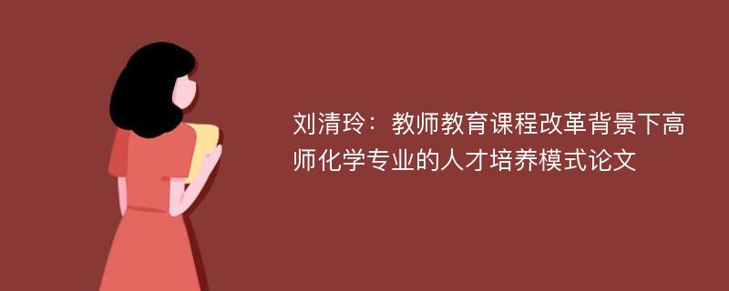 刘清玲：教师教育课程改革背景下高师化学专业的人才培养模式论文