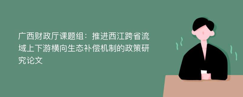 广西财政厅课题组：推进西江跨省流域上下游横向生态补偿机制的政策研究论文
