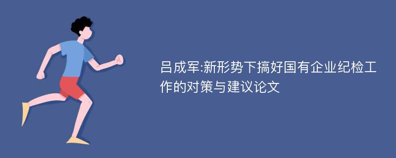 吕成军:新形势下搞好国有企业纪检工作的对策与建议论文