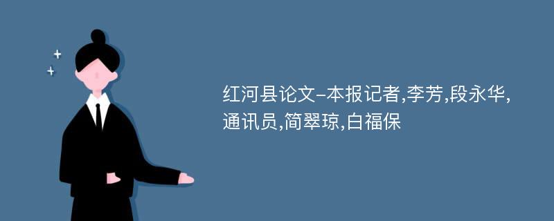 红河县论文-本报记者,李芳,段永华,通讯员,简翠琼,白福保