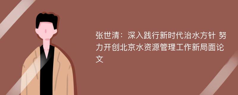 张世清：深入践行新时代治水方针 努力开创北京水资源管理工作新局面论文