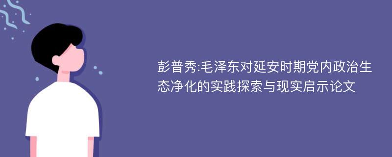 彭普秀:毛泽东对延安时期党内政治生态净化的实践探索与现实启示论文