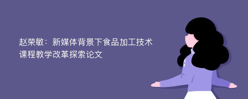 赵荣敏：新媒体背景下食品加工技术课程教学改革探索论文