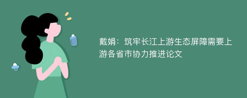 戴娟：筑牢长江上游生态屏障需要上游各省市协力推进论文