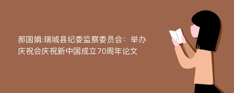 郝国娟:瑞城县纪委监察委员会：举办庆祝会庆祝新中国成立70周年论文